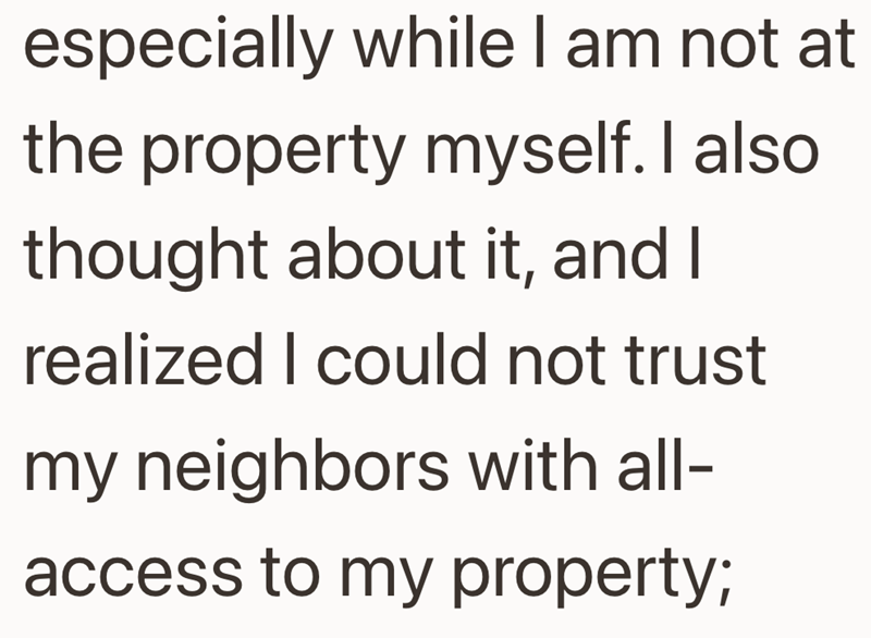 especially while I am not at the property myself. I also thought about it, and I realized I could not trust my neighbors with all- access to my property;