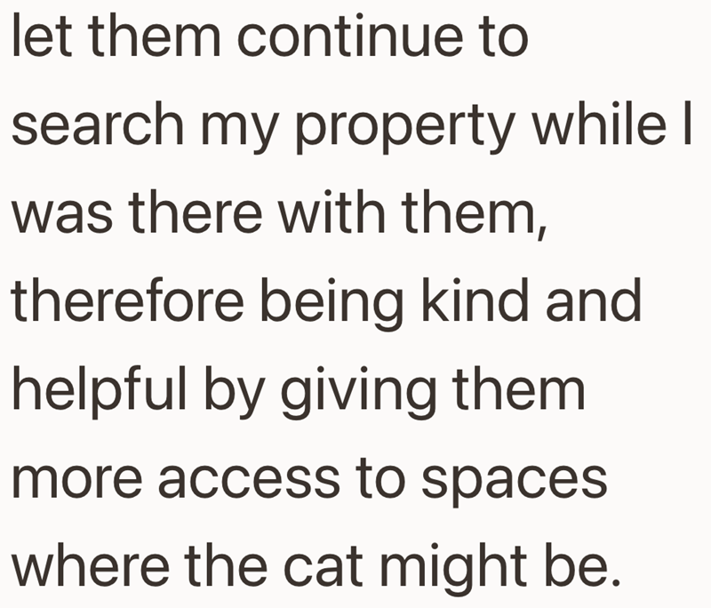 let them continue to search my property while I was there with them, therefore being kind and helpful by giving them more access to spaces. where the cat might be.
