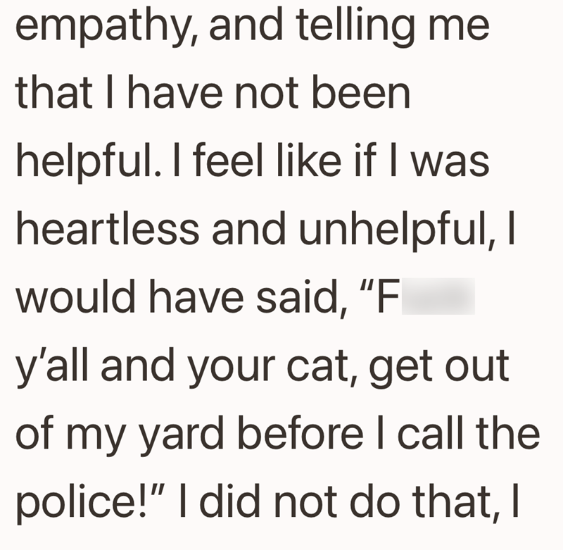 empathy, and telling me that I have not been helpful. I feel like if I was heartless and unhelpful, I would have said, "F y'all and your cat, get out of my yard before I call the police!" I did not do that, I