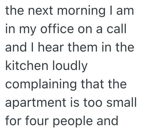 the next morning I am in my office on a call and I hear them in the kitchen loudly complaining that the apartment is too small for four people and