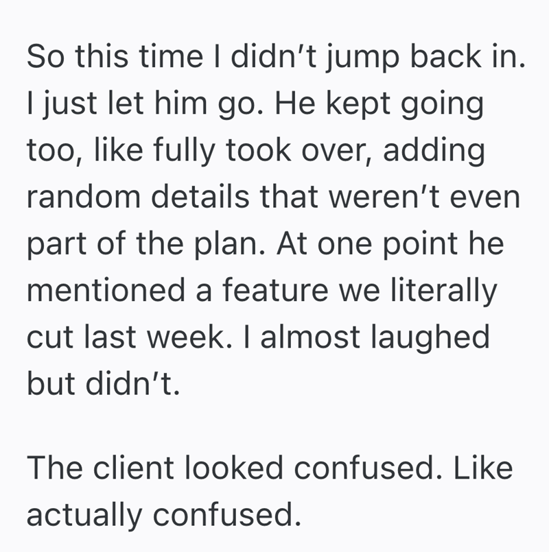 So this time I didn't jump back in. I just let him go. He kept going too, like fully took over, adding random details that weren't even part of the plan. At one point he mentioned a feature we literally cut last week. I almost laughed but didn't. The client looked confused. Like actually confused.
