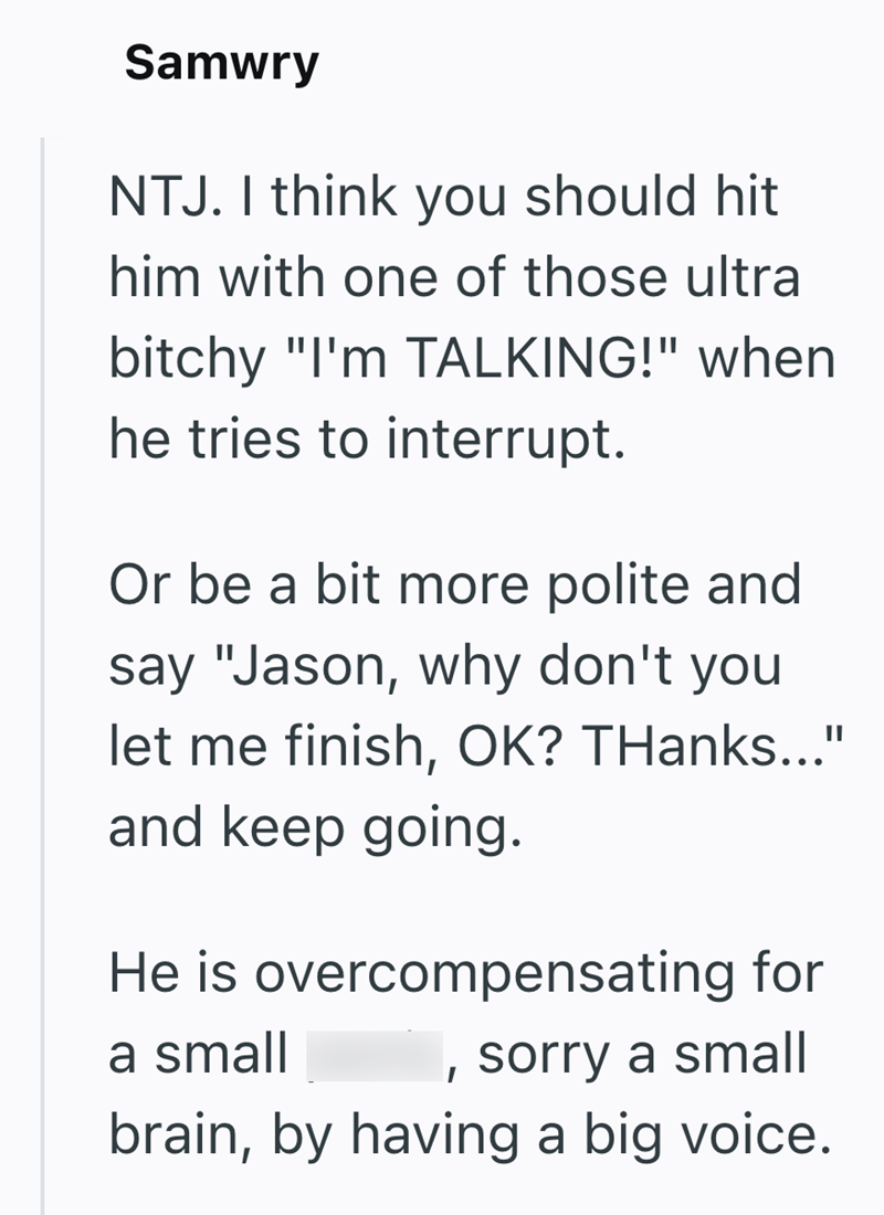 Samwry NTJ. I think you should hit him with one of those ultra bitchy "I'm TALKING!" when he tries to interrupt. Or be a bit more polite and say "Jason, why don't you let me finish, OK? THanks..." and keep going. He is overcompensating for a small sorry a small brain, by having a big voice.