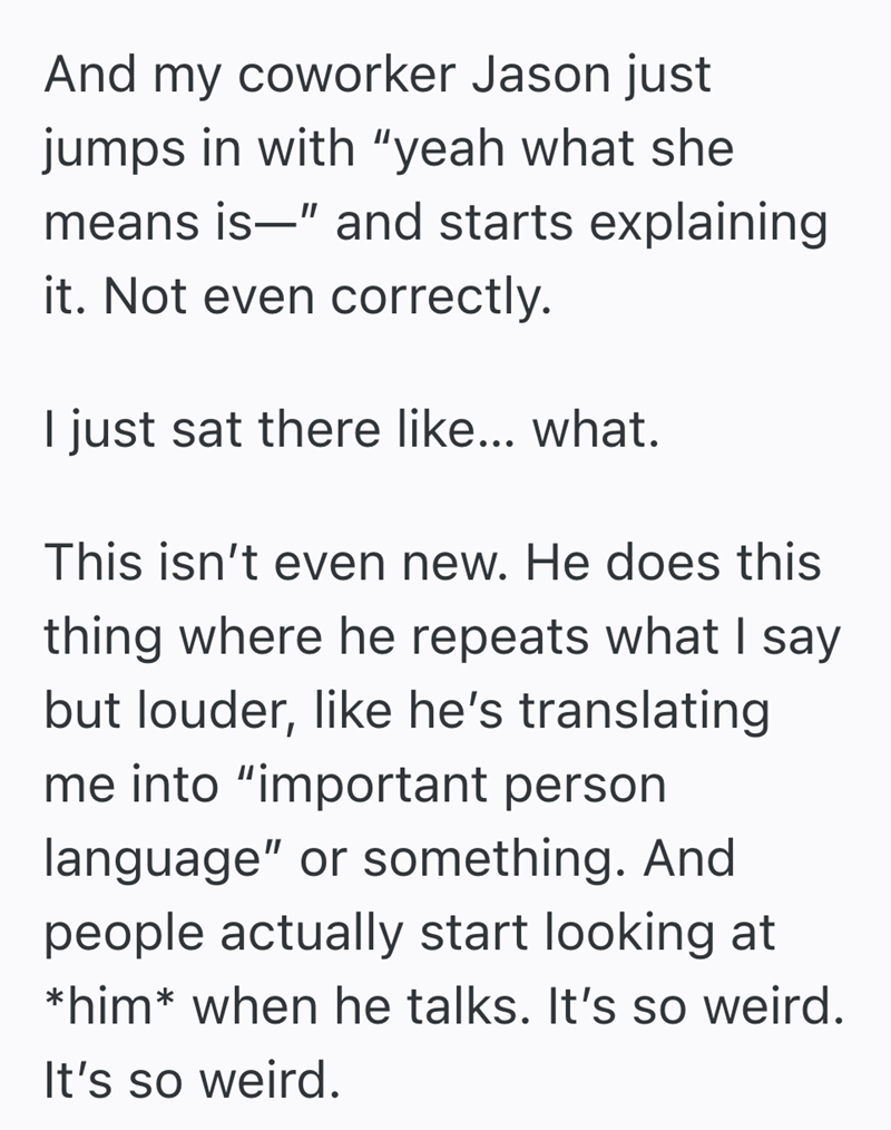 And my coworker Jason just jumps in with "yeah what she means is" and starts explaining it. Not even correctly. I just sat there like... what. This isn't even new. He does this thing where he repeats what I say but louder, like he's translating me into "important person language" or something. And people actually start looking at *him* when he talks. It's so weird. It's so weird.