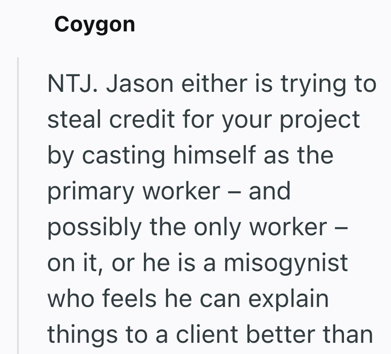Coygon NTJ. Jason either is trying to steal credit for your project by casting himself as the primary worker - and possibly the only worker - on it, or he is a misogynist who feels he can explain things to a client better than