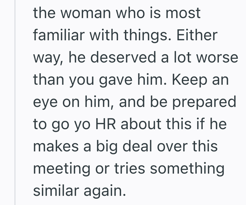 the woman who is most familiar with things. Either way, he deserved a lot worse than you gave him. Keep an eye on him, and be prepared to go yo HR about this if he makes a big deal over this meeting or tries something similar again.