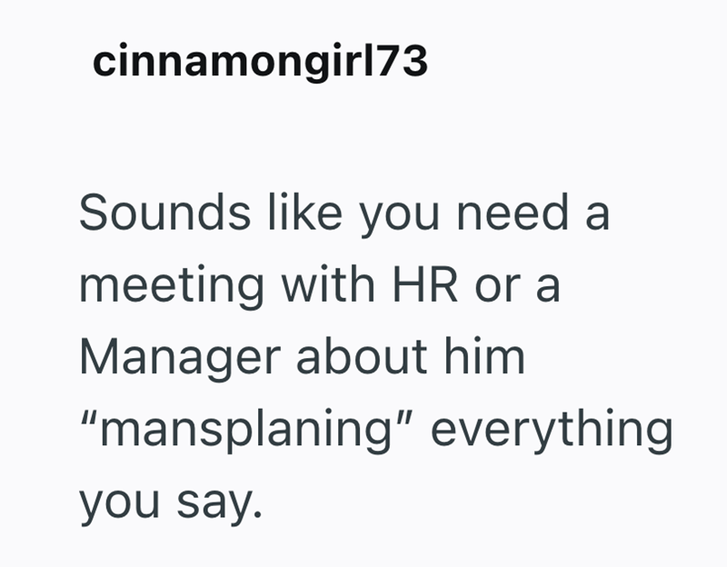 cinnamongirl73 Sounds like you need a meeting with HR or a Manager about him "mansplaning" everything you say.