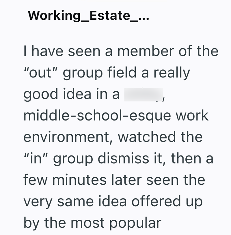 Working_Estate_... I have seen a member of the "out" group field a really good idea in a middle-school-esque work environment, watched the "in" group dismiss it, then a few minutes later seen the very same idea offered up by the most popular