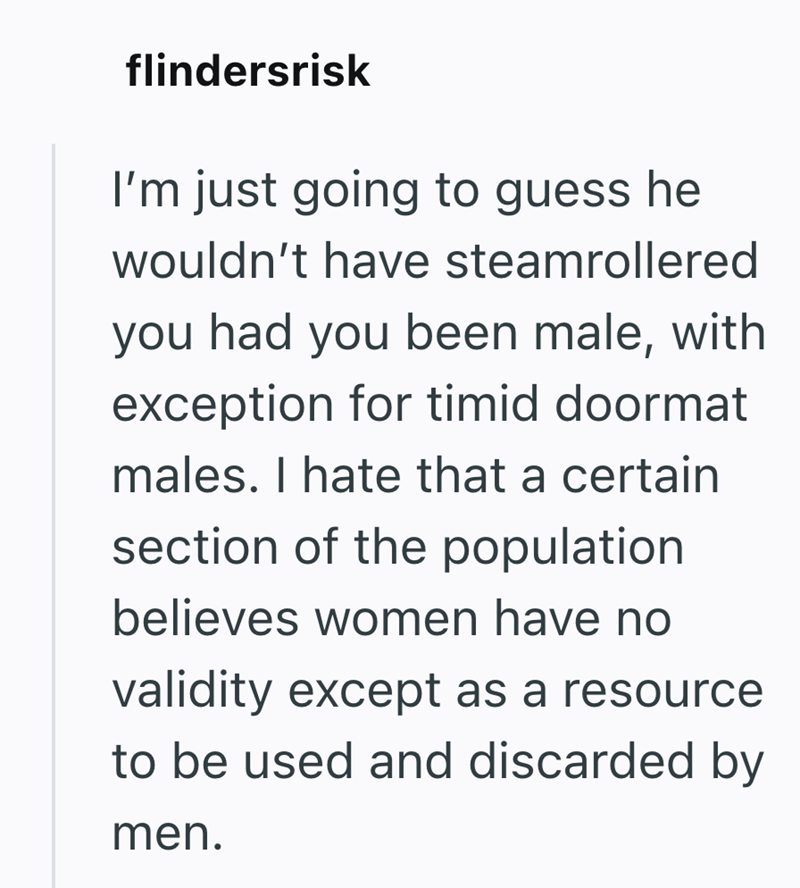 flindersrisk I'm just going to guess he wouldn't have steamrollered you had you been male, with exception for timid doormat males. I hate that a certain section of the population believes women have no validity except as a resource to be used and discarded by men.