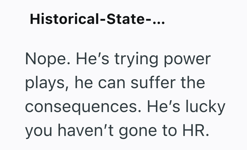Historical-State-... Nope. He's trying power plays, he can suffer the consequences. He's lucky you haven't gone to HR.