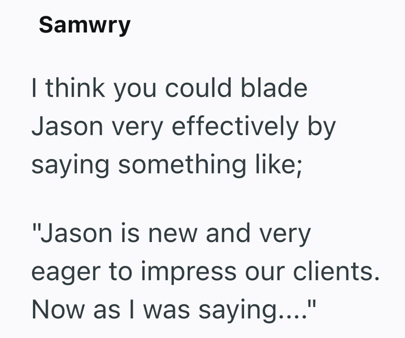 Samwry I think you could blade Jason very effectively by saying something like; "Jason is new and very eager to impress our clients. Now as I was saying...."