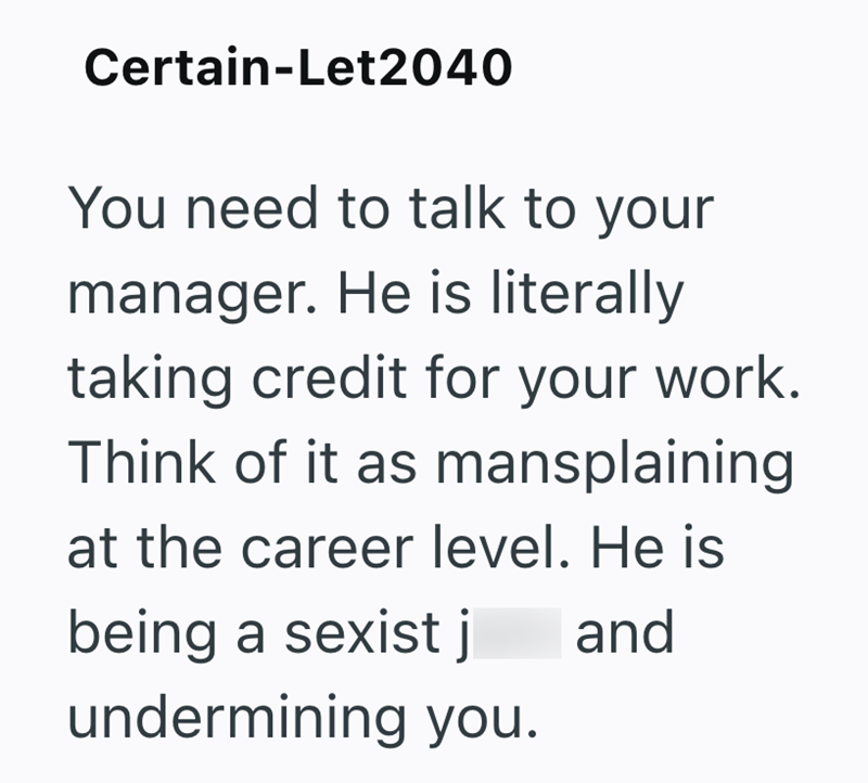 Certain-Let2040 You need to talk to your manager. He is literally taking credit for your work. Think of it as mansplaining at the career level. He is being a sexist j and undermining you.
