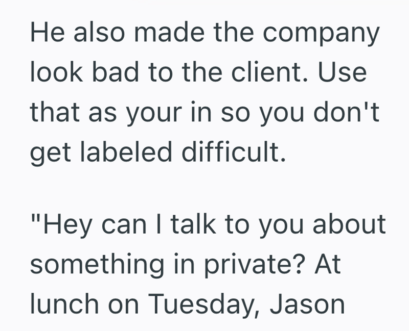 He also made the company look bad to the client. Use that as your in so you don't get labeled difficult. "Hey can I talk to you about something in private? At lunch on Tuesday, Jason