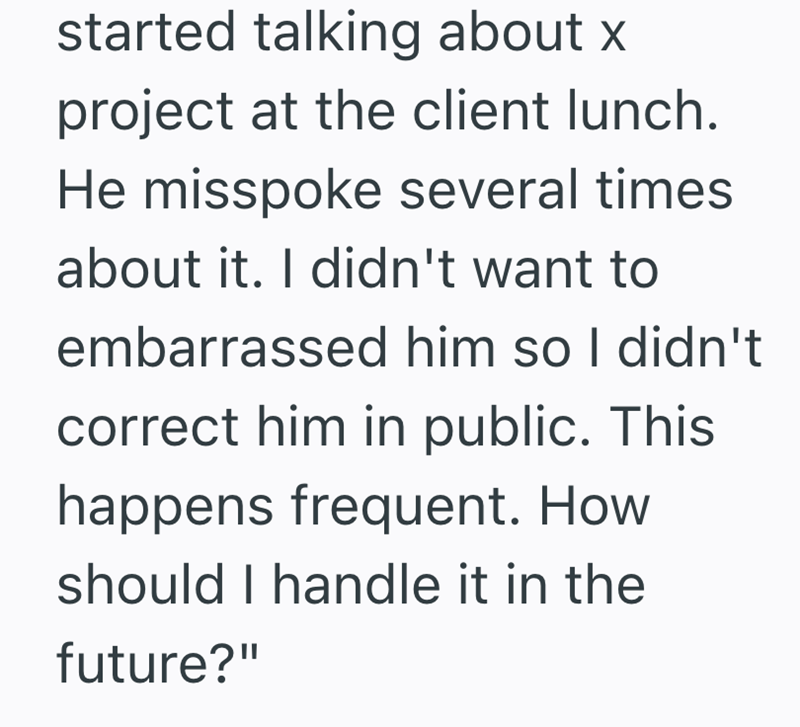 started talking about x project at the client lunch. He misspoke several times about it. I didn't want to embarrassed him so I didn't correct him in public. This happens frequent. How should I handle it in the future?"