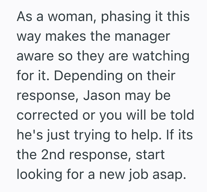 As a woman, phasing it this way makes the manager aware so they are watching for it. Depending on their response, Jason may be corrected or you will be told he's just trying to help. If its the 2nd response, start looking for a new job asap.