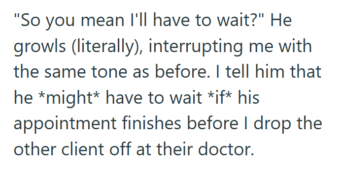 "So you mean I'll have to wait?" He growls (literally), interrupting me with the same tone as before. I tell him that he *might* have to wait *if* his appointment finishes before I drop the other client off at their doctor.