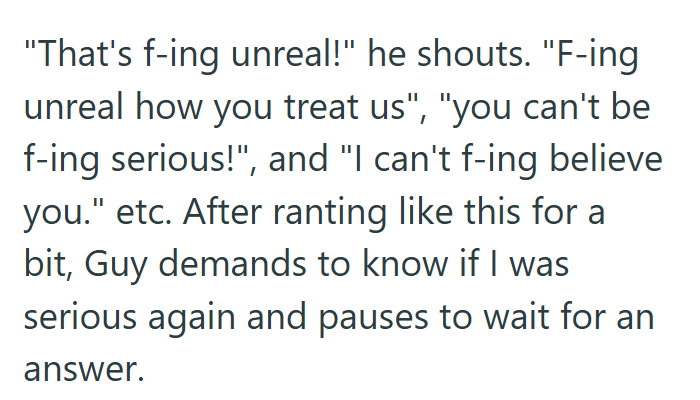 "That's f-ing unreal!" he shouts. "F-ing unreal how you treat us", "you can't be f-ing serious!", and "I can't f-ing believe you." etc. After ranting like this for a bit, Guy demands to know if I was serious again and pauses to wait for an answer.