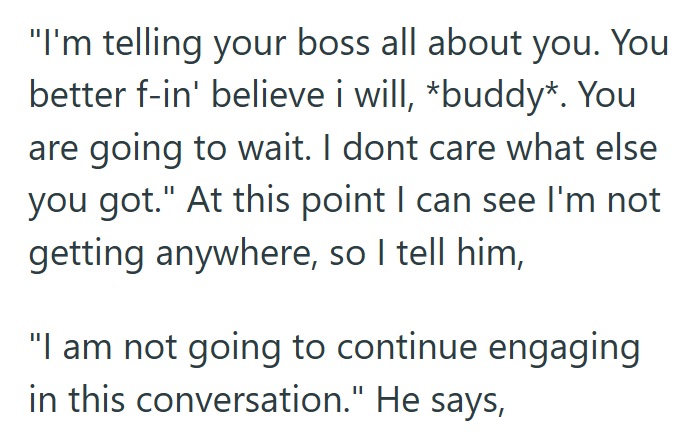 "I'm telling your boss all about you. You better f-in' believe i will, *buddy*. You are going to wait. I dont care what else you got." At this point I can see I'm not getting anywhere, so I tell him, "I am not going to continue engaging in this conversation." He says,