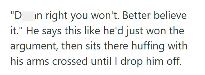 "D in right you won't. Better believe it." He says this like he'd just won the argument, then sits there huffing with his arms crossed until I drop him off.