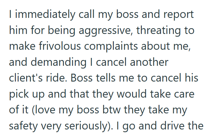 I immediately call my boss and report him for being aggressive, threating to make frivolous complaints about me, and demanding I cancel another client's ride. Boss tells me to cancel his pick up and that they would take care of it (love my boss btw they take my safety very seriously). I go and drive the