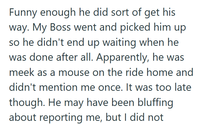 Funny enough he did sort of get his way. My Boss went and picked him up so he didn't end up waiting when he was done after all. Apparently, he was meek as a mouse on the ride home and didn't mention me once. It was too late though. He may have been bluffing about reporting me, but I did not