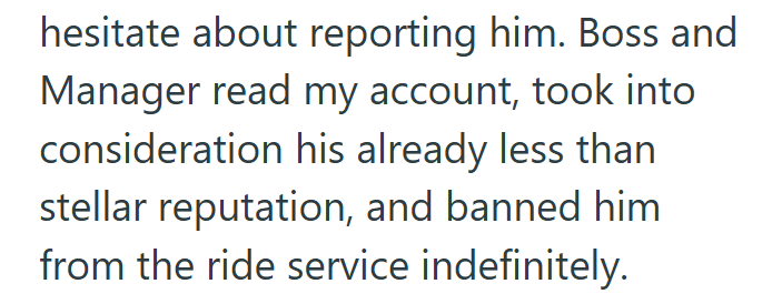 hesitate about reporting him. Boss and Manager read my account, took into consideration his already less than stellar reputation, and banned him from the ride service indefinitely.
