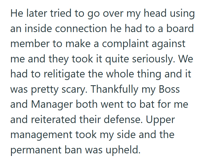 He later tried to go over my head using an inside connection he had to a board member to make a complaint against me and they took it quite seriously. We had to relitigate the whole thing and it was pretty scary. Thankfully my Boss and Manager both went to bat for me and reiterated their defense. Upper management took my side and the permanent ban was upheld.