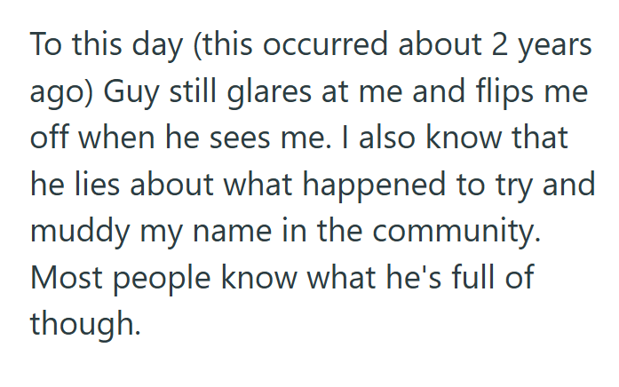 To this day (this occurred about 2 years ago) Guy still glares at me and flips me off when he sees me. I also know that he lies about what happened to try and muddy my name in the community. Most people know what he's full of though.