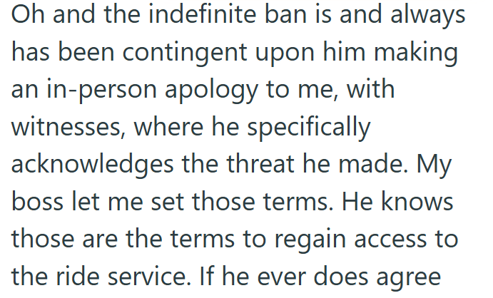 Oh and the indefinite ban is and always has been contingent upon him making an in-person apology to me, with witnesses, where he specifically acknowledges the threat he made. My boss let me set those terms. He knows those are the terms to regain access to the ride service. If he ever does agree