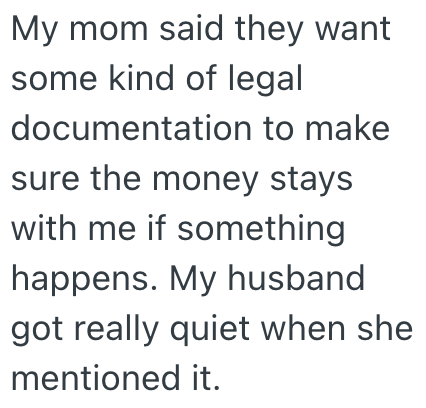 My mom said they want some kind of legal documentation to make sure the money stays with me if something happens. My husband got really quiet when she mentioned it.