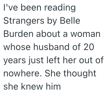 I've been reading Strangers by Belle Burden about a woman whose husband of 20 years just left her out of nowhere. She thought she knew him
