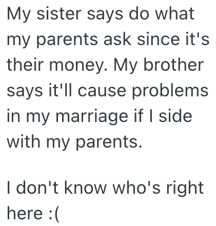 My sister says do what my parents ask since it's their money. My brother says it'll cause problems in my marriage if I side with my parents. I don't know who's right here :(