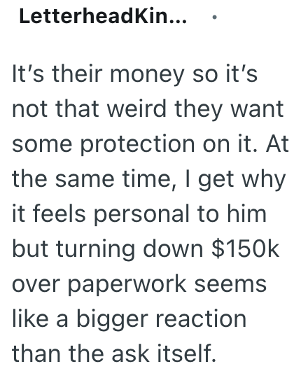 LetterheadKin... It's their money so it's not that weird they want some protection on it. At the same time, I get why it feels personal to him but turning down $150k over paperwork seems like a bigger reaction than the ask itself.