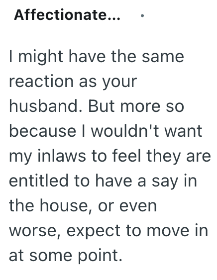 Affectionate... I might have the same reaction as your husband. But more so because I wouldn't want my inlaws to feel they are entitled to have a say in the house, or even worse, expect to move in at some point.