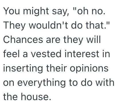 You might say, "oh no. They wouldn't do that." Chances are they will feel a vested interest in inserting their opinions on everything to do with the house.