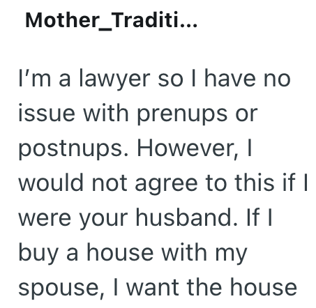 Mother_Traditi... I'm a lawyer so I have no issue with prenups or postnups. However, I would not agree to this if I were your husband. If I buy a house with my spouse, I want the house