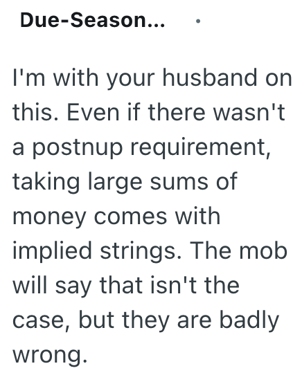 Due-Season... I'm with your husband on this. Even if there wasn't a postnup requirement, taking large sums of money comes with implied strings. The mob will say that isn't the case, but they are badly wrong.