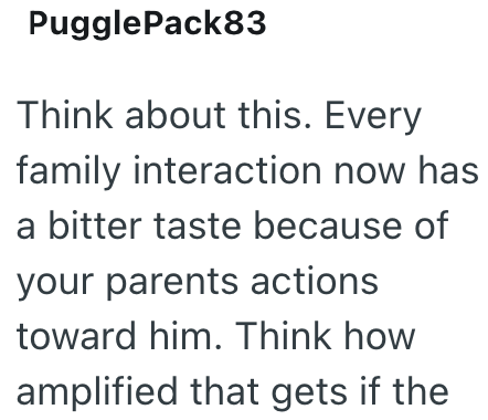 Puggle Pack83 Think about this. Every family interaction now has a bitter taste because of your parents actions toward him. Think how amplified that gets if the