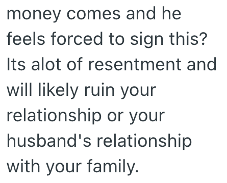 money comes and he feels forced to sign this? Its alot of resentment and will likely ruin your relationship or your husband's relationship with your family.