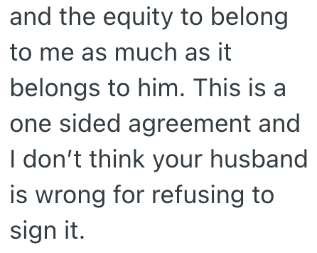 and the equity to belong to me as much as it belongs to him. This is a one sided agreement and I don't think your husband is wrong for refusing to sign it.