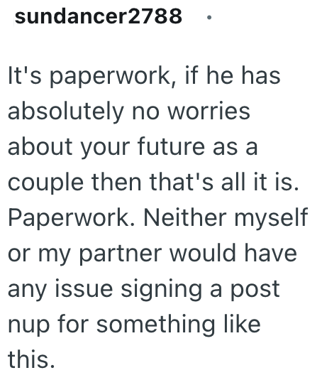 sundancer2788 It's paperwork, if he has absolutely no worries about your future as a couple then that's all it is. Paperwork. Neither myself or my partner would have any issue signing a post nup for something like this.