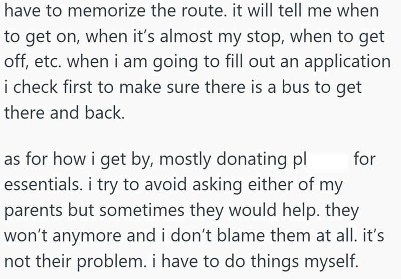have to memorize the route. it will tell me when to get on, when it's almost my stop, when to get off, etc. when i am going to fill out an application i check first to make sure there is a bus to get there and back. for as for how i get by, mostly donating pl essentials. i try to avoid asking either of my parents but sometimes they would help. they won't anymore and i don't blame them at all. it's not their problem. i have to do things myself.