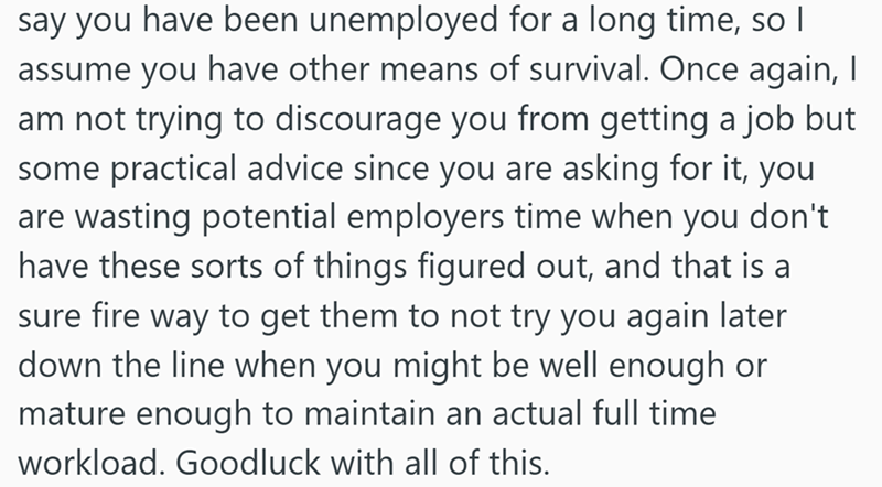 say you have been unemployed for a long time, so I assume you have other means of survival. Once again, I am not trying to discourage you from getting a job but some practical advice since you are asking for it, you are wasting potential employers time when you don't have these sorts of things figured out, and that is a sure fire way to get them to not try you again later down the line when you might be well enough or mature enough to maintain an actual full time workload. Goodluck with all of t