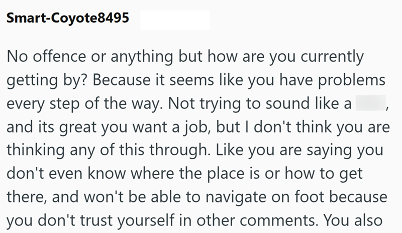 Smart-Coyote8495 I No offence or anything but how are you currently getting by? Because it seems like you have problems every step of the way. Not trying to sound like a and its great you want a job, but I don't think you are thinking any of this through. Like you are saying you don't even know where the place is or how to get there, and won't be able to navigate on foot because you don't trust yourself in other comments. You also