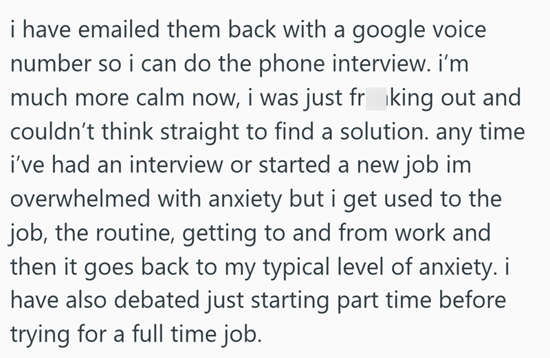 i have emailed them back with a google voice number so i can do the phone interview. i'm much more calm now, i was just frking out and couldn't think straight to find a solution. any time i've had an interview or started a new job im overwhelmed with anxiety but i get used to the job, the routine, getting to and from work and then it goes back to my typical level of anxiety. i have also debated just starting part time before trying for a full time job.