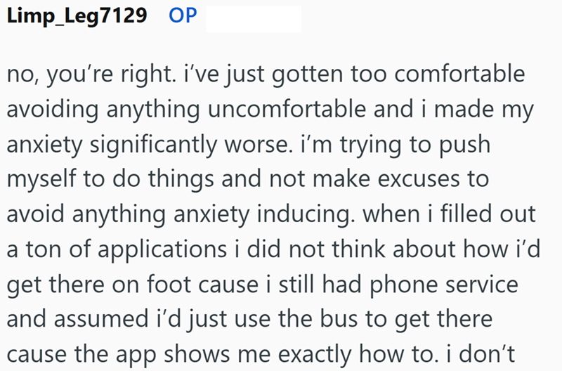 Limp_Leg7129 OP no, you're right. i've just gotten too comfortable avoiding anything uncomfortable and i made my anxiety significantly worse. I'm trying to push myself to do things and not make excuses to avoid anything anxiety inducing. when i filled out a ton of applications i did not think about how i'd get there on foot cause i still had phone service and assumed i'd just use the bus to get there cause the app shows me exactly how to. i don't