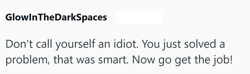 GlowInTheDarkSpaces Don't call yourself an idiot. You just solved a problem, that was smart. Now go get the job!