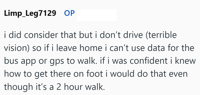 Limp Leg7129 OP i did consider that but i don't drive (terrible vision) so if i leave home i can't use data for the bus app or gps to walk. if i was confident i knew how to get there on foot i would do that even though it's a 2 hour walk.