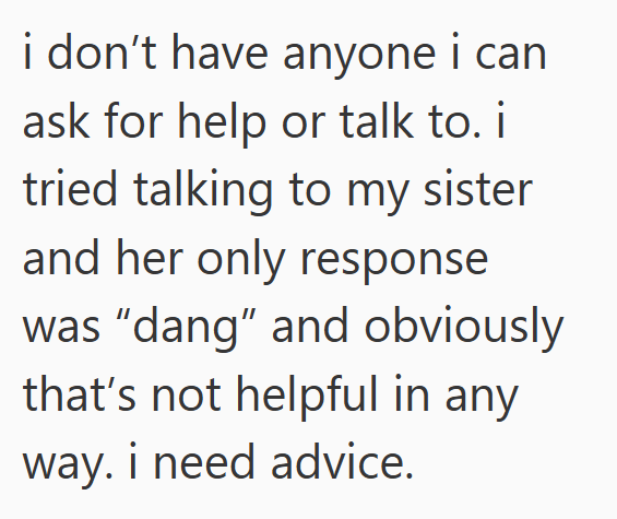 i don't have anyone i can ask for help or talk to. i tried talking to my sister and her only response was "dang" and obviously that's not helpful in any way. i need advice.