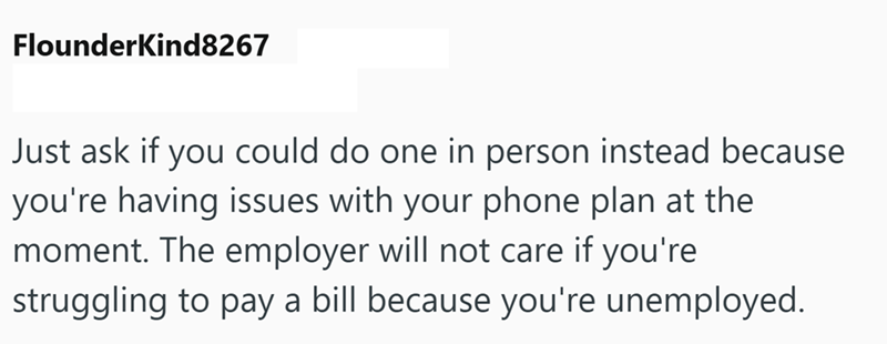 Flounderkind8267 Just ask if you could do one in person instead because you're having issues with your phone plan at the moment. The employer will not care if you're struggling to pay a bill because you're unemployed.