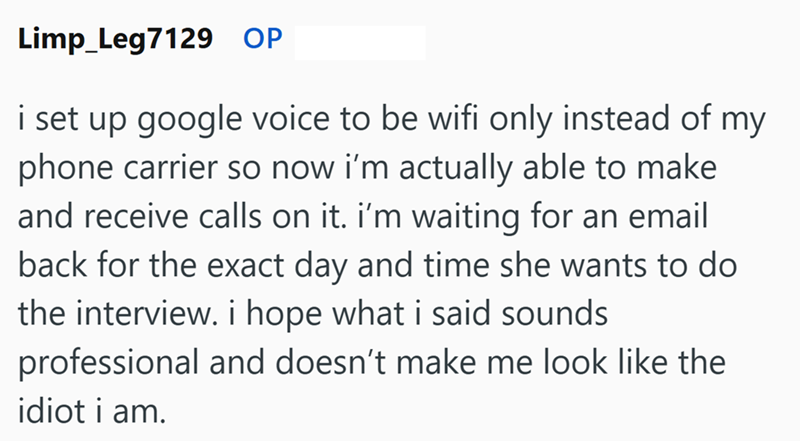 Limp_Leg7129 OP i set up google voice to be wifi only instead of my phone carrier so now i'm actually able to make and receive calls on it. I'm waiting for an email back for the exact day and time she wants to do the interview. i hope what i said sounds professional and doesn't make me look like the idiot i am.